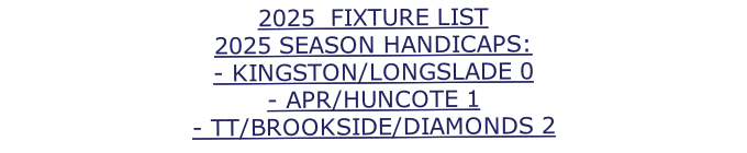 2025  FIXTURE LIST 2025 SEASON HANDICAPS: - KINGSTON/LONGSLADE 0 - APR/HUNCOTE 1 - TT/BROOKSIDE/DIAMONDS 2